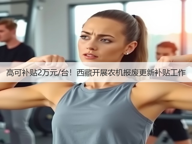 高可补贴2万元/台!西藏开展农机报废更新补贴工作(图2) 高可补贴2万元/台!西藏开展农机报废更新补贴工作(图2)
