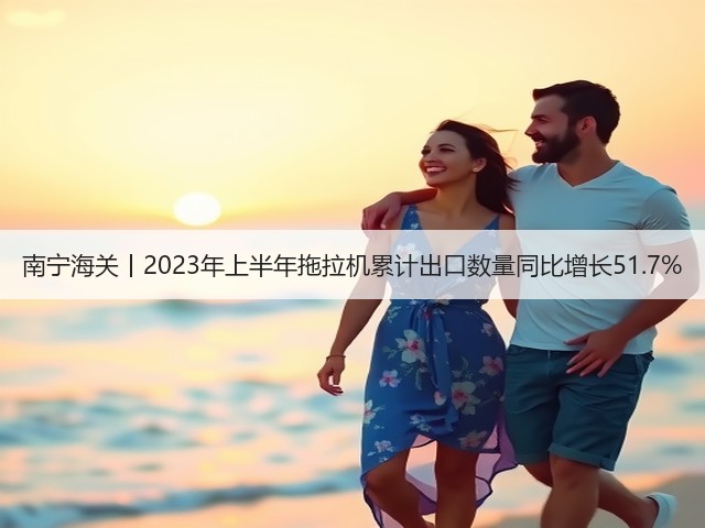 南宁海关丨2023年上半年拖拉机累计出口数量同比增长51.7%(图2)