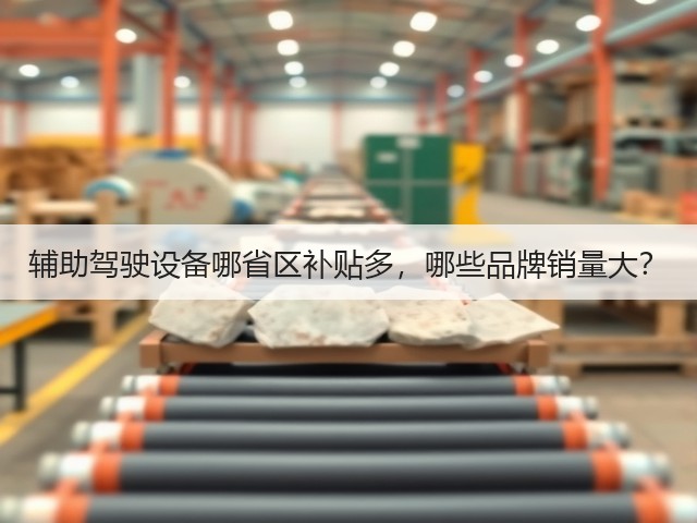 辅助驾驶设备哪省区补贴多,哪些品牌销量大?(图2) 辅助驾驶设备哪省区补贴多,哪些品牌销量大?(图2)