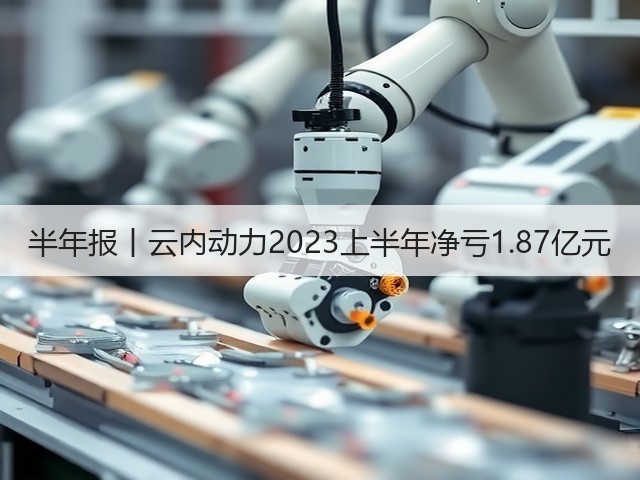 半年报丨云内动力2023上半年净亏1.87亿元(图1)