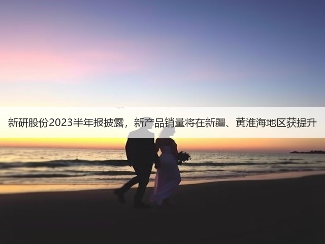 新研股份2023半年报披露，新产品销量将在新疆、黄淮海地区获提升(图2)