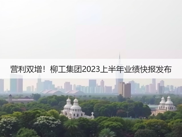 营利双增！柳工集团2023上半年业绩快报发布(图1)