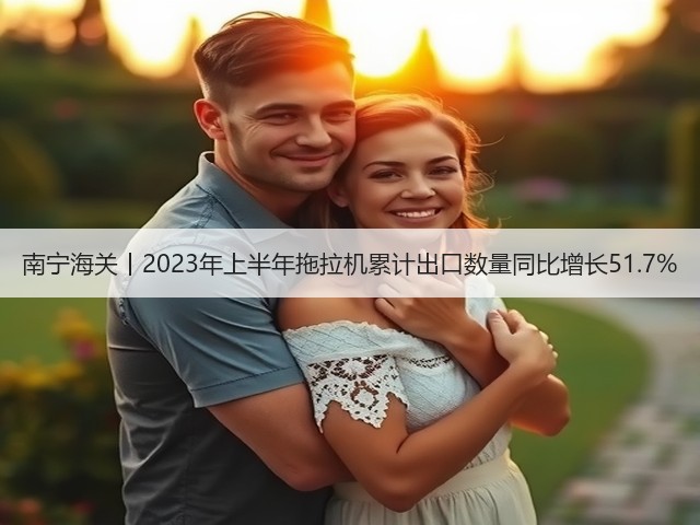 南宁海关丨2023年上半年拖拉机累计出口数量同比增长51.7%(图2)