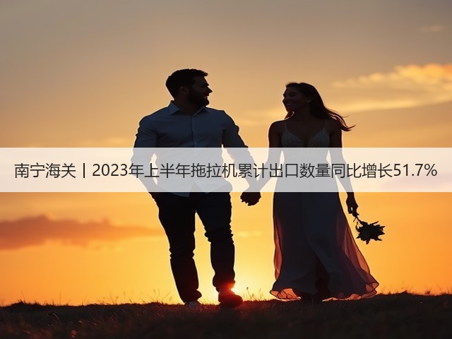 南宁海关丨2023年上半年拖拉机累计出口数量同比增长51.7%(图2)