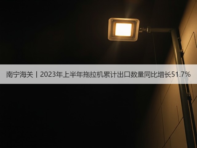 南宁海关丨2023年上半年拖拉机累计出口数量同比增长51.7%(图3)