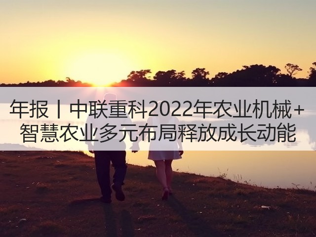 年报丨中联重科2022年农业机械+ 智慧农业多元布局释放成长动能(图1) 年报丨中联重科2022年农业机械+ 智慧农业多元布局释放成长动能(图1)