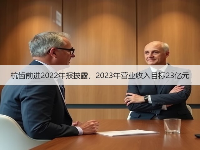 杭齿前进2022年报披露，2023年营业收入目标23亿元(图3)