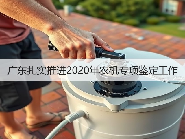 广东扎实推进2020年农机专项鉴定工作(图2) 广东扎实推进2020年农机专项鉴定工作(图2)